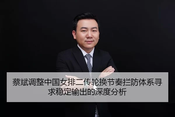 蔡斌调整中国女排二传轮换节奏拦防体系寻求稳定输出的深度分析